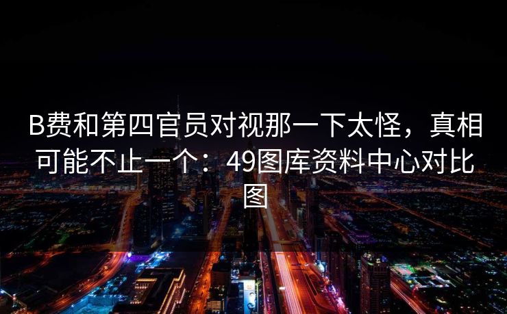 B费和第四官员对视那一下太怪，真相可能不止一个：49图库资料中心对比图