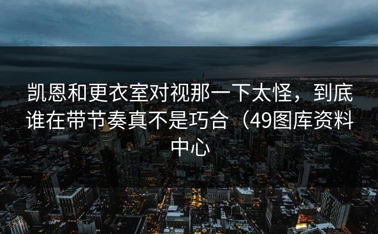 凯恩和更衣室对视那一下太怪，到底谁在带节奏真不是巧合（49图库资料中心