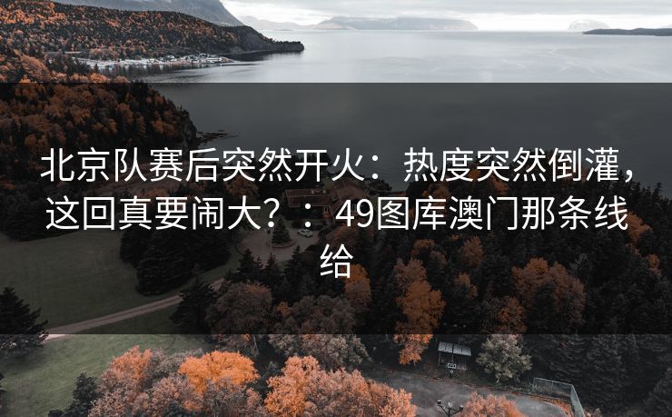 北京队赛后突然开火:热度突然倒灌,这回真要闹大?:49图库澳门那条线给 北京队赛后突然开火:热度突然倒灌,这回真要闹大?:49图库澳门那条线给