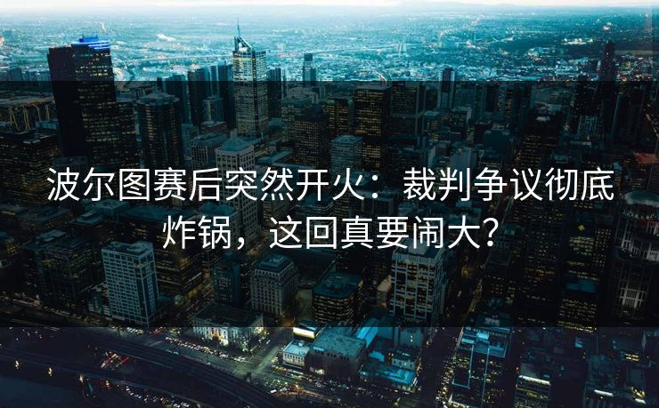 波尔图赛后突然开火：裁判争议彻底炸锅，这回真要闹大？