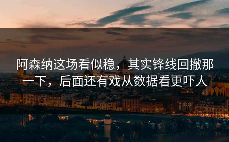 阿森纳这场看似稳，其实锋线回撤那一下，后面还有戏从数据看更吓人