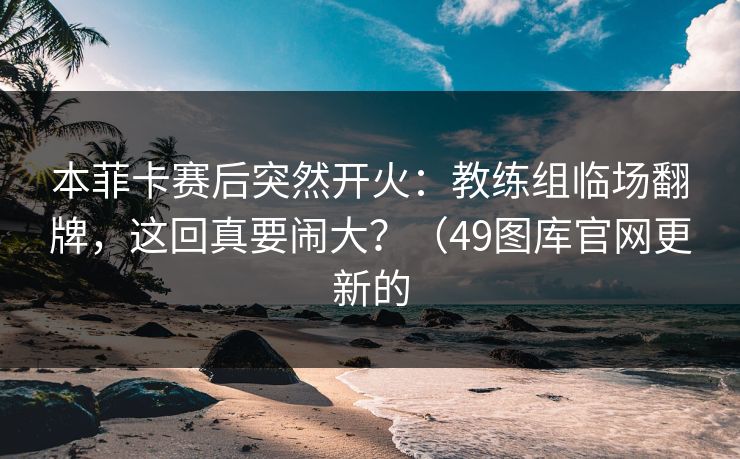 本菲卡赛后突然开火：教练组临场翻牌，这回真要闹大？（49图库官网更新的