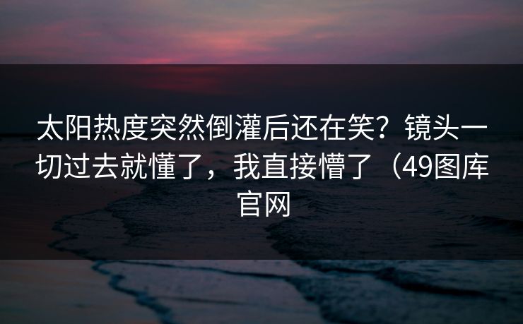 太阳热度突然倒灌后还在笑?镜头一切过去就懂了,我直接懵了(49图库官网 太阳热度突然倒灌后还在笑?镜头一切过去就懂了,我直接懵了(49图库官网